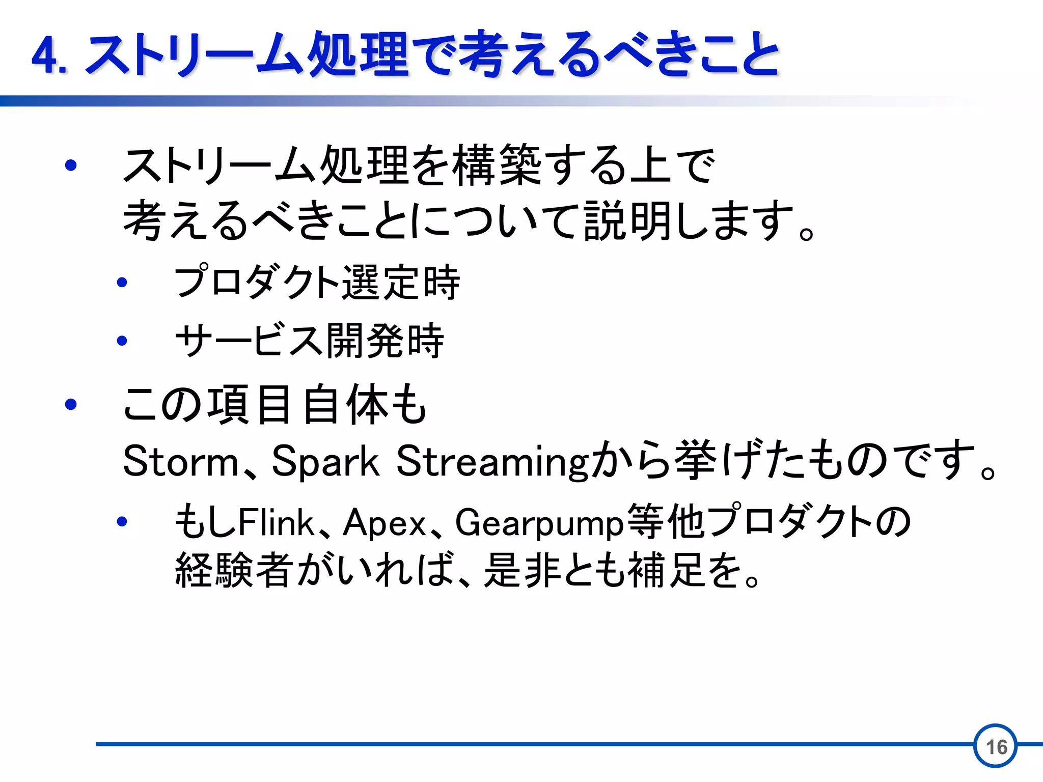 4. ストリーム処理で考えるべきこと
• ストリーム処理を構築する上で
考えるべきことについて説明します。
• プロダクト選定時
• サービス開発時
• この項目自体も
Storm、Spark Streamingから挙げたものです。
• もしFlink、Apex、Gearpump等他プロダクトの
経験者がいれば、是非とも補足を。
16
 
