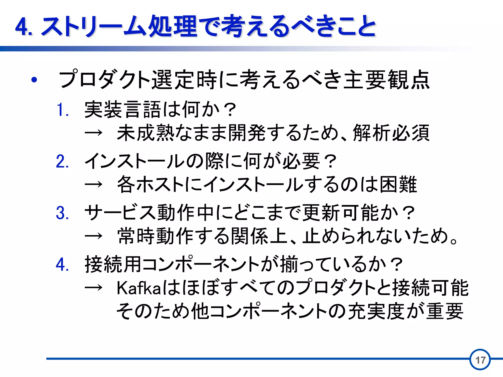 4. ストリーム処理で考えるべきこと
• プロダクト選定時に考えるべき主要観点
1. 実装言語は何か？
→ 未成熟なまま開発するため、解析必須
2. インストールの際に何が必要？
→ 各ホストにインストールするのは困難
3. サービス動作中にどこまで更新可能か？
→ 常時動作する関係上、止められないため。
4. 接続用コンポーネントが揃っているか？
→ Kafkaはほぼすべてのプロダクトと接続可能
そのため他コンポーネントの充実度が重要
17
 