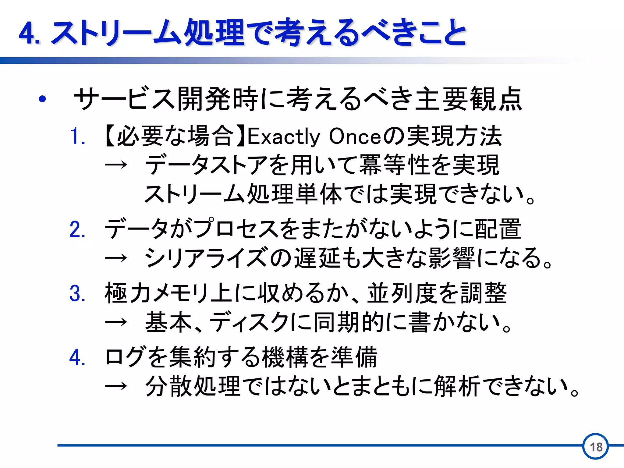 4. ストリーム処理で考えるべきこと
• サービス開発時に考えるべき主要観点
1. 【必要な場合】Exactly Onceの実現方法
→ データストアを用いて冪等性を実現
ストリーム処理単体では実現できない。
2. データがプロセスをまたがないように配置
→ シリアライズの遅延も大きな影響になる。
3. 極力メモリ上に収めるか、並列度を調整
→ 基本、ディスクに同期的に書かない。
4. ログを集約する機構を準備
→ 分散処理ではないとまともに解析できない。
18
 