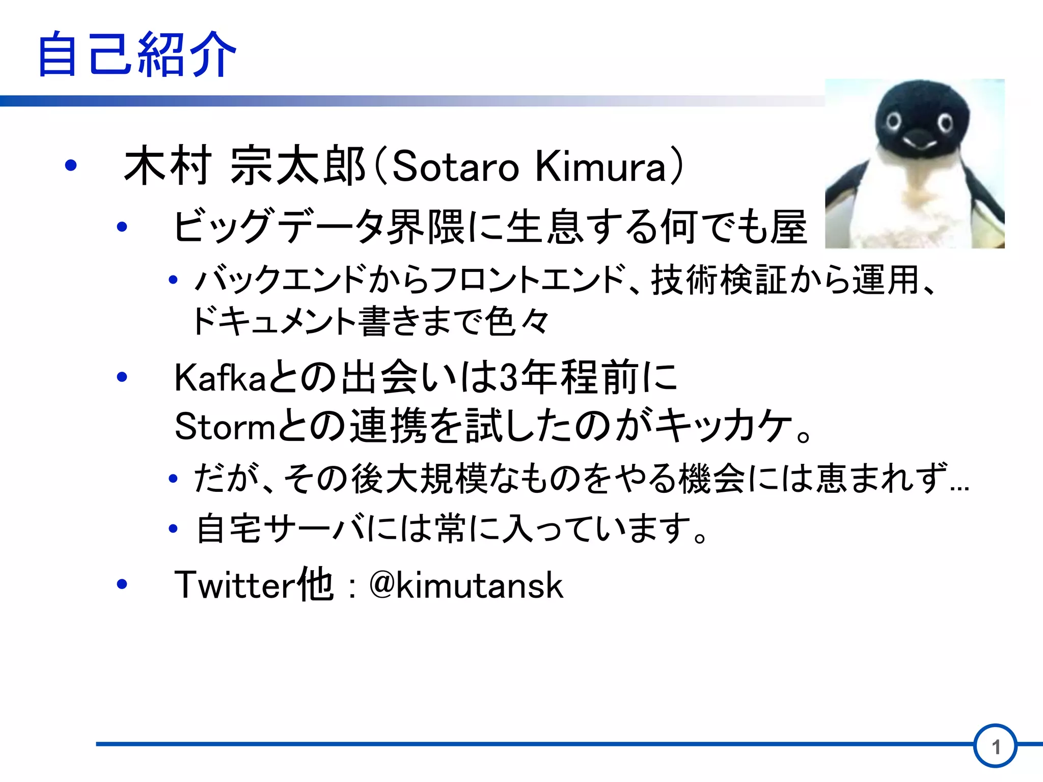 自己紹介
• 木村 宗太郎（Sotaro Kimura）
• ビッグデータ界隈に生息する何でも屋
• バックエンドからフロントエンド、技術検証から運用、
ドキュメント書きまで色々
• Kafkaとの出会いは3年程前に
Stormとの連携を試したのがキッカケ。
• だが、その後大規模なものをやる機会には恵まれず...
• 自宅サーバには常に入っています。
• Twitter他 : @kimutansk
1
 