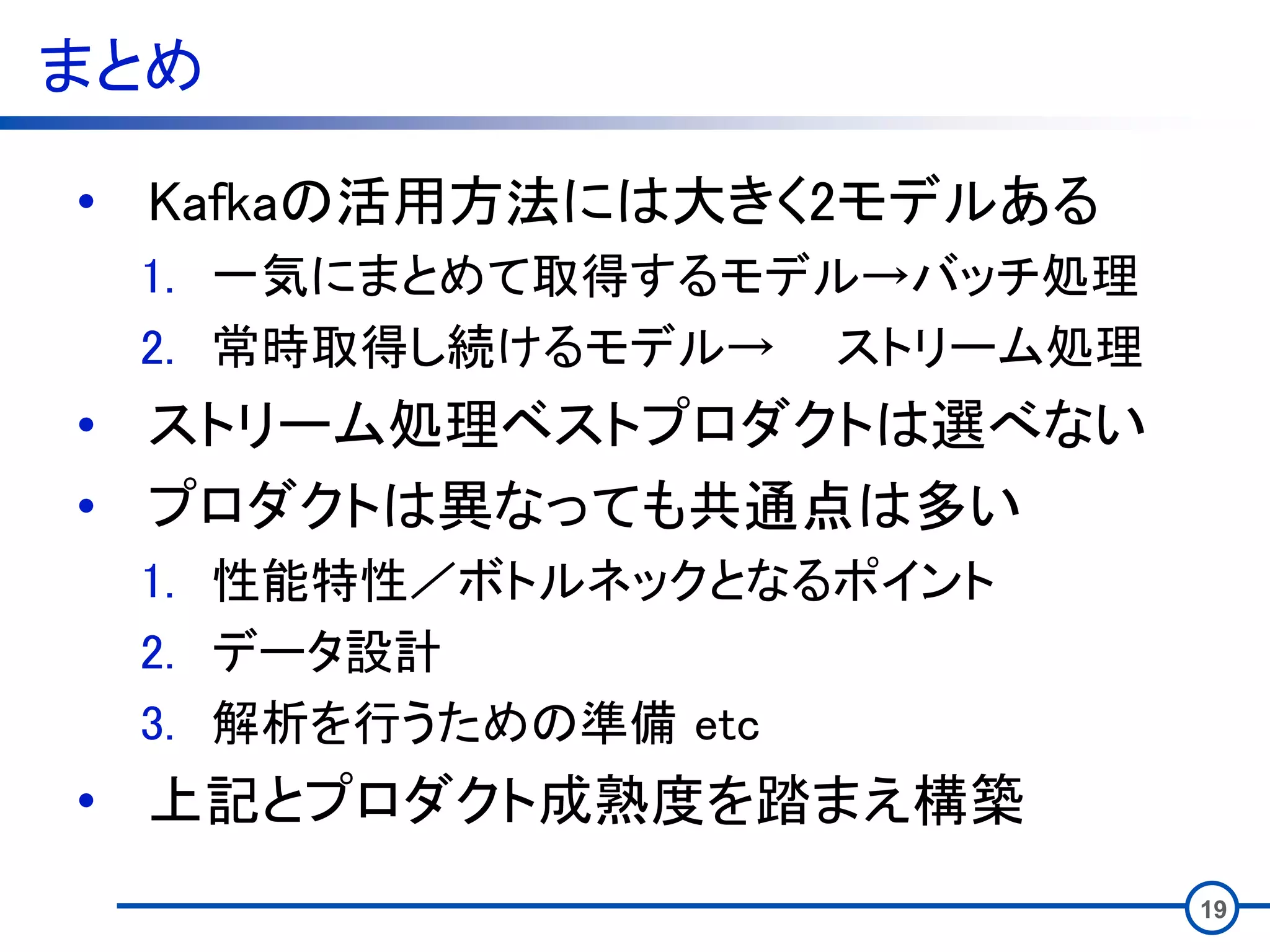 まとめ
• Kafkaの活用方法には大きく2モデルある
1. 一気にまとめて取得するモデル→バッチ処理
2. 常時取得し続けるモデル→ ストリーム処理
• ストリーム処理ベストプロダクトは選べない
• プロダクトは異なっても共通点は多い
1. 性能特性／ボトルネックとなるポイント
2. データ設計
3. 解析を行うための準備 etc
• 上記とプロダクト成熟度を踏まえ構築
19
 