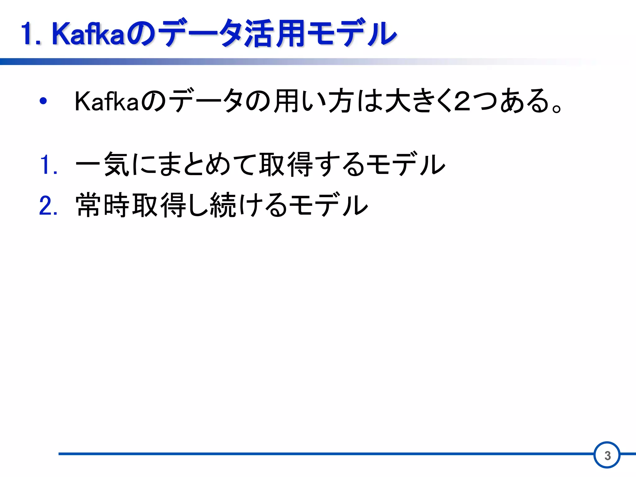 3
1. Kafkaのデータ活用モデル
• Kafkaのデータの用い方は大きく２つある。
1. 一気にまとめて取得するモデル
2. 常時取得し続けるモデル
 