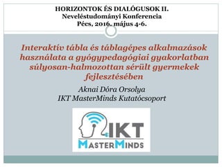 HORIZONTOK ÉS DIALÓGUSOK II.
Neveléstudományi Konferencia
Pécs, 2016. május 4-6.
Interaktív tábla és táblagépes alkalmazások
használata a gyógypedagógiai gyakorlatban
súlyosan-halmozottan sérült gyermekek
fejlesztésében
Aknai Dóra Orsolya
IKT MasterMinds Kutatócsoport
 
