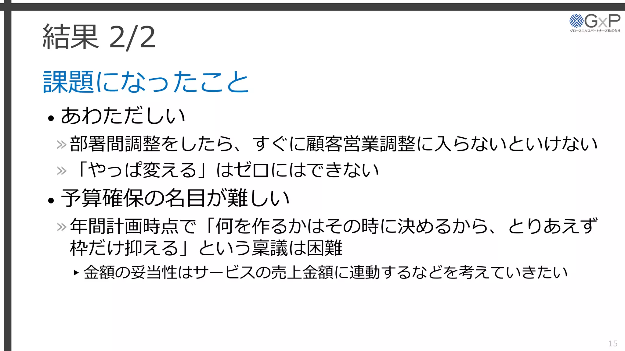 結果 2/2
課題になったこと
• あわただしい
»部署間調整をしたら、すぐに顧客営業調整に入らないといけない
»「やっぱ変える」はゼロにはできない
• 予算確保の名目が難しい
»年間計画時点で「何を作るかはその時に決めるから、とりあえず
枠だけ抑える」という稟議は困難
▸金額の妥当性はサービスの売上金額に連動するなどを考えていきたい
15
 