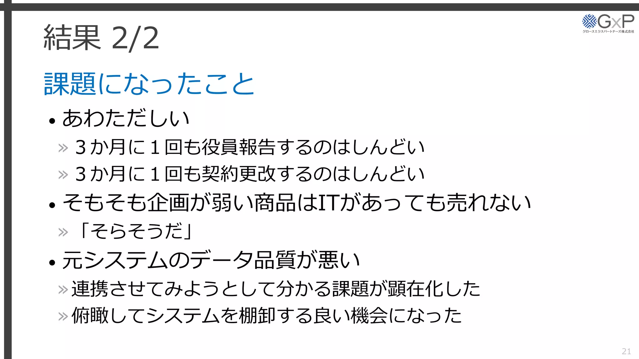 結果 2/2
課題になったこと
• あわただしい
»３か月に１回も役員報告するのはしんどい
»３か月に１回も契約更改するのはしんどい
• そもそも企画が弱い商品はITがあっても売れない
»「そらそうだ」
• 元システムのデータ品質が悪い
»連携させてみようとして分かる課題が顕在化した
»俯瞰してシステムを棚卸する良い機会になった
21
 