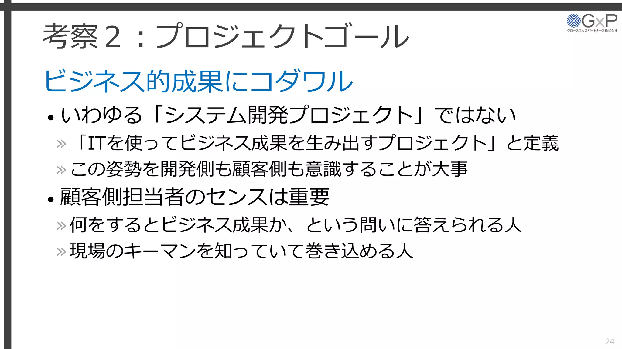 考察２：プロジェクトゴール
ビジネス的成果にコダワル
• いわゆる「システム開発プロジェクト」ではない
»「ITを使ってビジネス成果を生み出すプロジェクト」と定義
»この姿勢を開発側も顧客側も意識することが大事
• 顧客側担当者のセンスは重要
»何をするとビジネス成果か、という問いに答えられる人
»現場のキーマンを知っていて巻き込める人
24
 