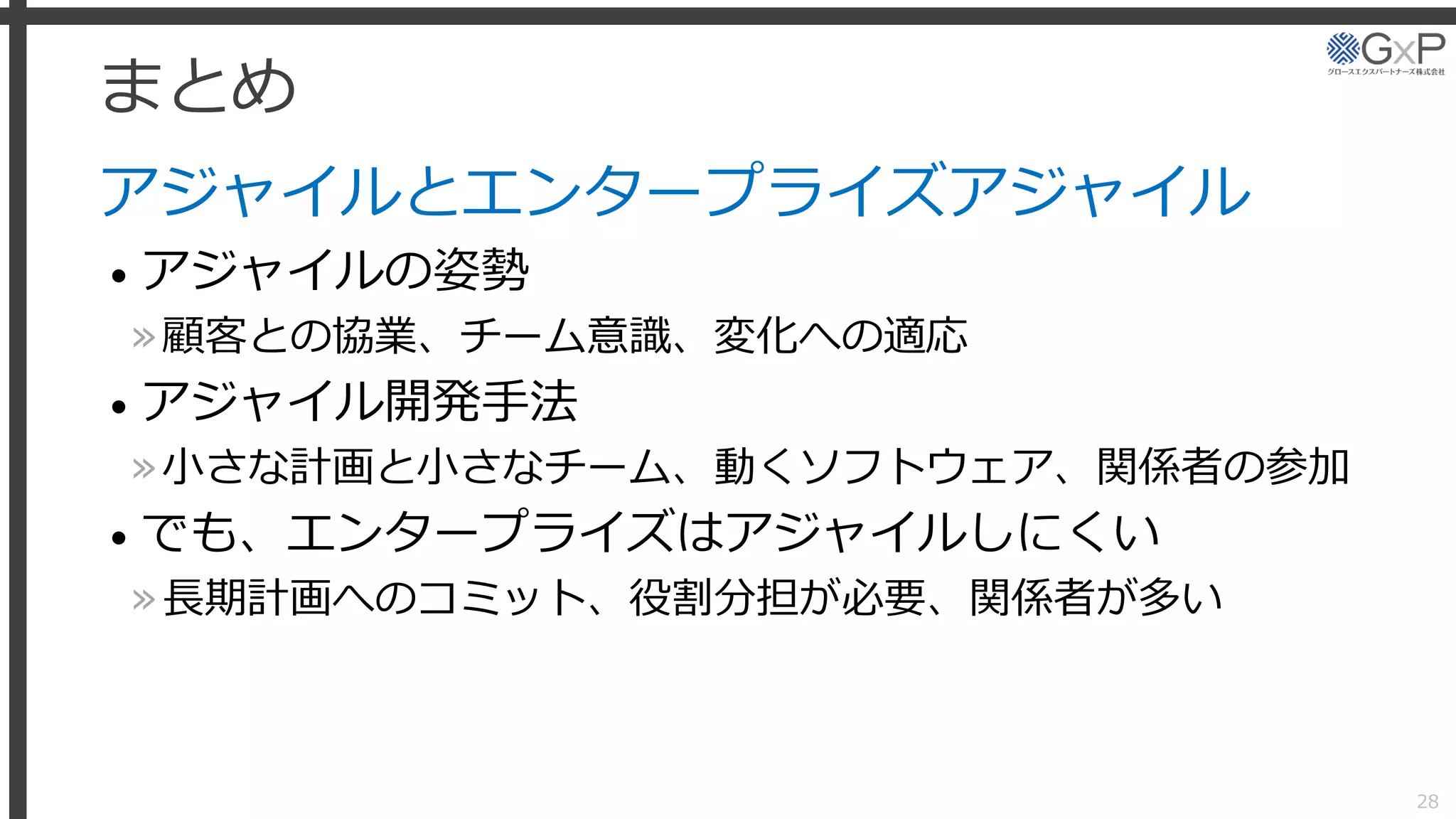 まとめ
アジャイルとエンタープライズアジャイル
• アジャイルの姿勢
»顧客との協業、チーム意識、変化への適応
• アジャイル開発手法
»小さな計画と小さなチーム、動くソフトウェア、関係者の参加
• でも、エンタープライズはアジャイルしにくい
»長期計画へのコミット、役割分担が必要、関係者が多い
28
 