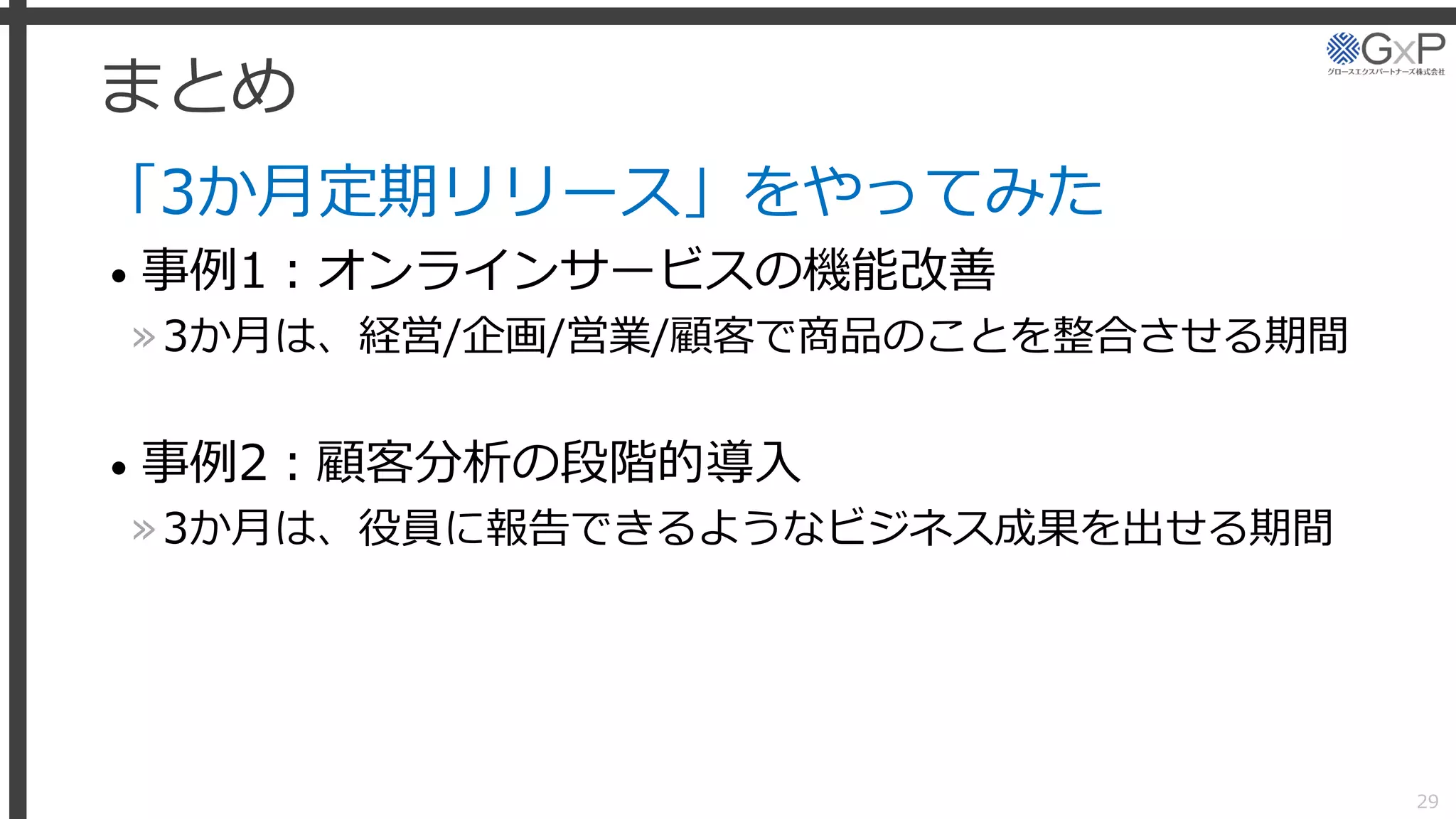 まとめ
「3か月定期リリース」をやってみた
• 事例1：オンラインサービスの機能改善
»3か月は、経営/企画/営業/顧客で商品のことを整合させる期間
• 事例2：顧客分析の段階的導入
»3か月は、役員に報告できるようなビジネス成果を出せる期間
29
 