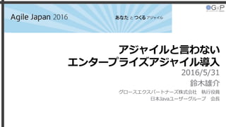 アジャイルと言わない
エンタープライズアジャイル導入
2016/5/31
鈴木雄介
グロースエクスパートナーズ株式会社 執行役員
日本Javaユーザーグループ 会長
Agile Japan 2016
 