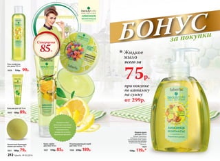 75р.
Жидкое
мыло
всего за
при покупке
по каталогу
на сумму
Жидкое мыло
для рук 300 мл
Аромат лимонных
леденцов напоминает
о счастливых днях, дарит
беззаботное настроение
и наполняет душу опти-
мизмом.
1829
150р. 119р.*
от 299р.
Крем-сорбет
для тела 100 мл
1827 170р. 85р.
Ароматный бурлящий
шарик для ванны 110 г
1851 100р. 79р.
Бальзам для губ 10 мл
1843 120р. 89р.
Отшелушивающий скраб
для тела 150 мл
1826 250р. 189р.
Гель-конфитюр
для душа 200 мл
1828 130р. 99р.
Суперцена
85Р.
Легкая гелевая
текстура мгновенно
тает и полностью
впитывается,
оставляя на коже
приятный аромат.
БОНУСза покупки
212 faberlic № 05/2016
 
