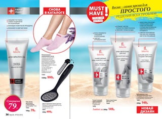 Крем-венотоник
для ног 75 мл
1660
Гель после
депиляции
с блокатором
роста волос 75 мл
1602
190р. 79р.
Любой за 200р. 149р. НОВАЙ
ДИЗАЙН
Увлажняющие
силиконовые носки
Гелевый слой обогащен
лавандовым маслом
и витамином Е, которые
моментально увлажняют,
разглаживают и смягчают
кожу. Рекомендуется ис-
пользовать 3 раза в неделю
по 30-45 минут.
Состав: хлопок 80 %,
эластомер 19,5 %,
гель 0,5 %.
Размер, см: 23 х 10
(универсальный)
11005
1200р. 999р.
УСТРАНЯЕТ ЧУВСТВО
УСТАЛОСТИ И ТЯЖЕСТИ В НОГАХ
УКРЕПЛЯЕТ СТЕНКИ СОСУДОВ
ЛЕГКО СПРАВЛЯЕТСЯ
С МОЗОЛЯМИ
И НАТОПТЫШАМИ
СМЯГЧАЕТ
ОГРУБЕВШУЮ КОЖУ
Двухсторонняя пемза для ног
Материал: прорезиненный пластик,
нержавеющая сталь.
Размер, см: 22 х 6 х 1
9064
600р. 499р.
СНОВА
В КАТАЛОГЕ
ЭФФЕКТИВНО УВЛАЖНЯЕТ
И ПИТАЕТ ДАЖЕ САМЫЕ
СУХИЕ УЧАСТКИ КОЖИ
СТУПНЕЙ,ОБЕСПЕЧИВАЯ ИМ
НЕВЕРОЯТНУЮ МЯГКОСТЬ
И ГЛАДКОСТЬ
СМЯГЧАЕТ ОРОГОВЕВШИЕ
УЧАСТКИ СТОП,ПРЕДОХРА-
НЯЕТ ОТ РАСТРЕСКИВАНИЯ
Размягчающий
крем-компресс
для ног 50 мл
С карбамидом
1696
Бальзам для стоп
«Гладкие пяточки» 50 мл
С природными увлажнителями
и кислородным комплексом
1661
200р. 149р.
Суперцена
79Р.
ЗАМЕДЛЯЕТ РОСТ ВОЛОС
СНИМАЕТ РАЗДРАЖЕНИЕ
ПОСЛЕ ДЕПИЛЯЦИИ
ОХЛАЖДАЕТ КОЖУ ПОСЛЕ ПРОЦЕДУРЫ
УВЛАЖНЯЕТ И СМЯГЧАЕТ КОЖУ
ПРОСТОГО
РЕШЕНИЯ ВСЕХ ПРОБЛЕМ
MUST
HAVE !СРЕДСТВА
ДЛЯ НОГ
Весна – самое время для
36 faberlic № 05/2016
 