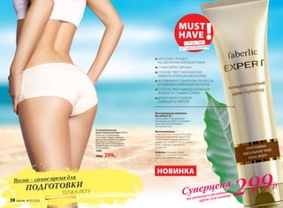 ЗАПУСКАЕТ ПРОЦЕСС
РАСЩЕПЛЕНИЯ ЖИРОВОЙ ТКАНИ
СТИМУЛИРУЕТ ДРЕНАЖ
СПОСОБСТВУЕТ УМЕНЬШЕНИЮ
ЭФФЕКТА АПЕЛЬСИНОВОЙ КОРКИ
АКТИВИЗИРУЕТ ОБМЕННЫЕ ПРОЦЕССЫ
В ПОДКОЖНО-ЖИРОВОЙ КЛЕТЧАТКЕ
СПОСОБСТВУЕТ ВЫВОДУ ИЗЛИШНЕЙ
ЖИДКОСТИ, СНИМАЕТ ОТЕКИ
ДЕЛАЕТ КОЖУ ГЛАДКОЙ,
СИЯЮЩЕЙ И УПРУГОЙ
Антицеллюлитный
крем-скульптор Expert 150 мл
Нанесите на проблемные
зоны (живот, бедра, ягодицы)
достаточное количество крема.
Массируйте каждую зону 5-7
минут до полного впитывания.
Вымойте руки. Используйте 1-3
раза в неделю.
1080
500р. 299р.
Кислородный комплекс
Novaftem-O2®
увеличивает содержание
кислорода в коже и усиливает
действие всех активных
ингредиентов.
Фитокомплекс
с экстрактами плюща, конского
каштана и центеллы азиатской
стимулирует вывод излишней
жидкости, снимает отеки, делает
кожу гладкой, подтянутой
и упругой.
Кофеин улучшает обмен
веществ в клетках и ускоряет
сжигание лишнего жира.
НОВИНКА
Весна – самое время для
ПОДГОТОВКИ 			
		 ТЕЛА К ЛЕТУ
MUST
HAVE !СРЕДСТВО
ОТ ЦЕЛЛЮЛИТА
Суперцена
на антицеллюлитный
крем-скульптор 299Р.
38 faberlic № 05/2016
 