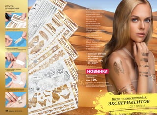 Флеш-татуировки
/ Flash tattoo /
230р. 159р.
Каждой девушке
хоть раз хотелось
украсить свое
тело красивыми
узорами, но 
не каждая
осмелилась бы
на настоящую
татуировку.
Теперь порадовать
себя и покорить
окружающих
легко с помощью
оригинальных
Flash Tattoo*.
Выбирайте узоры
под свой образ
и настроение.
*В переводе с англ. «Временная татуировка»
** Рекомендуется не намыливать татуировку,
не наносить кремы и масла и по возможности
избегать трения узора с одеждой.
• БЕЗОПАСНО ДЛЯ КОЖИ
• ЛЕГКОЕ НАНЕСЕНИЕ
И УДАЛЕНИЕ
• СТОЙКОСТЬ УЗОРА
ДО 7 ДНЕЙ**
НОВИНКИ
СПОСОБ
ПРИМЕНЕНИЯ:
1. Вырежьте узор
2. Удалите прозрачный слой
3. Нанесите татуировку
на предварительно очищенную кожу
на любой участок вашего тела
4. Смочите водой с помощью
ватного диска
5. Через 30 секунд удалите верхний
слой и дайте рисунку высохнуть
6370
браслеты
6371
элегантный
бохо
6372
восточные
мотивы
6373
металлические
цветы
6374
боди-арт
Весна – самое время для
ЭКСПЕРИМЕНТОВ 	
			СО СТИЛЕМ
44 faberlic № 05/2016
 
