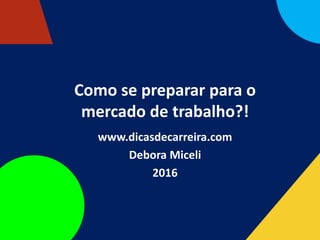Como se preparar para o
mercado de trabalho?!
www.dicasdecarreira.com
Debora Miceli
2016
 