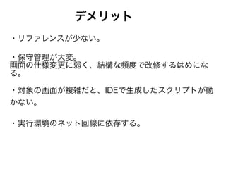 デメリット
・リファレンスが少ない。
・保守管理が大変。 
画面の仕様変更に弱く、結構な頻度で改修するはめにな
る。
・対象の画面が複雑だと、IDEで生成したスクリプトが動
かない。
・実行環境のネット回線に依存する。
 