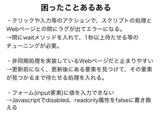 困ったことあるある
・クリックや入力等のアクションで、スクリプトの処理と
Webページとの間にラグが出てエラーになる。 
→間にwaitメソッドを入れて、1秒以上待たせる等の
チューニングが必要。
・非同期処理を実装しているWebページだと止まりやすい 
→更新前になく、更新後にある要素を見つけて、その要素
が見つかるまで待たせる処理を入れる。
・フォーム(input要素)に値を入力できない 
→Javascriptでdisabled、readonly属性をfalseに書き換
える
 