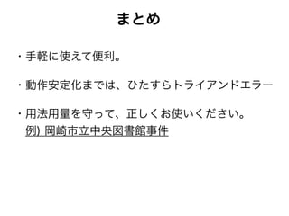 まとめ
・手軽に使えて便利。
・動作安定化までは、ひたすらトライアンドエラー
・用法用量を守って、正しくお使いください。 
 例) 岡崎市立中央図書館事件
 