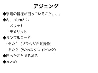 アジェンダ
◆現場の皆様が困っていること、、、
◆Seleniumとは
 ・メリット
 ・デメリット
◆サンプルコード
・その１（ブラウザ自動操作）
・その２（Webスクレイピング）
◆困ったことあるある
◆まとめ
 