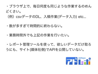 ・ブラウザ上で、毎日何度も同じような作業するのめん
どくさい。 
（例）csvデータのDL、入稿作業(データ入力) etc...
・数が多すぎて時間的に終わらない。
・業務時間外でも上記の作業を行いたい。
・レポート管理ツールを使って、欲しいデータだけ取ろ
うにも、サイト(媒体社側)でAPIを公開していない。
 