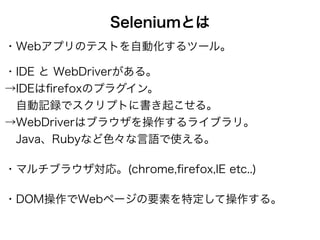 Seleniumとは
・Webアプリのテストを自動化するツール。
・IDE と WebDriverがある。 
→IDEはﬁrefoxのプラグイン。 
 自動記録でスクリプトに書き起こせる。 
→WebDriverはブラウザを操作するライブラリ。 
 Java、Rubyなど色々な言語で使える。
・マルチブラウザ対応。(chrome,ﬁrefox,IE etc..)
・DOM操作でWebページの要素を特定して操作する。
 