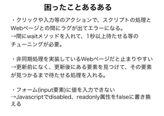 困ったことあるある
・クリックや入力等のアクションで、スクリプトの処理と
Webページとの間にラグが出てエラーになる。 
→間にwaitメソッドを入れて、1秒以上待たせる等の
チューニングが必要。
・非同期処理を実装しているWebページだと止まりやすい 
→更新前になく、更新後にある要素を見つけて、その要素
が見つかるまで待たせる処理を入れる。
・フォーム(input要素)に値を入力できない 
→Javascriptでdisabled、readonly属性をfalseに書き換
える
 