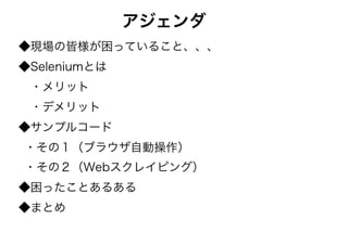 アジェンダ
◆現場の皆様が困っていること、、、
◆Seleniumとは
　・メリット
　・デメリット
◆サンプルコード
・その１（ブラウザ自動操作）
・その２（Webスクレイピング）
◆困ったことあるある
◆まとめ
 