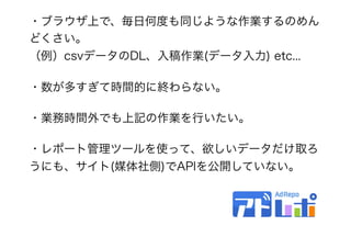 ・ブラウザ上で、毎日何度も同じような作業するのめん
どくさい。 
（例）csvデータのDL、入稿作業(データ入力) etc...
・数が多すぎて時間的に終わらない。
・業務時間外でも上記の作業を行いたい。
・レポート管理ツールを使って、欲しいデータだけ取ろ
うにも、サイト(媒体社側)でAPIを公開していない。
 