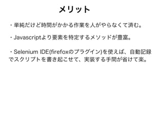メリット
・単純だけど時間がかかる作業を人がやらなくて済む。
・Javascriptより要素を特定するメソッドが豊富。
・Selenium IDE(ﬁrefoxのプラグイン)を使えば、自動記録
でスクリプトを書き起こせて、実装する手間が省けて楽。
 