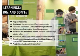 © YOUNG TARGETS CONSULTING | SOCIAL MARKETING | RECRUITING
DOs AND DON’Ts
LEARNINGS:
➡ Weg von Post&Pray
➡ Kreativ sein, bei Ansprache und Belohnungsmodellen
➡ Kandidaten haben keine Lust auf Bewerbungsverfahren
➡ Sie haben aber Interesse an einem Kennenlernen
➡ Austausch mit Mitarbeitern fördern, mit denen sie eines Tages
arbeiten sollen
➡ Schaffen Sie über Soziale Medien Einblicke und Transparenz
➡ Recruitingprozess zu automatisieren macht es einfacher... für
Unternehmen! Kandidaten mögen es nicht!
➡ Persönlicher Austausch ist nachhaltiger
 