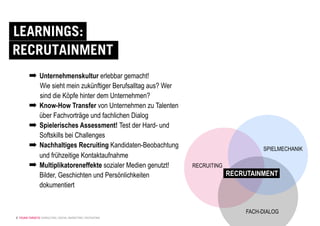 © YOUNG TARGETS CONSULTING | SOCIAL MARKETING | RECRUITING
LEARNINGS:
RECRUTAINMENT
➡ Unternehmenskultur erlebbar gemacht!
Wie sieht mein zukünftiger Berufsalltag aus? Wer
sind die Köpfe hinter dem Unternehmen?
➡ Know-How Transfer von Unternehmen zu Talenten
über Fachvorträge und fachlichen Dialog
➡ Spielerisches Assessment! Test der Hard- und
Softskills bei Challenges
➡ Nachhaltiges Recruiting Kandidaten-Beobachtung
und frühzeitige Kontaktaufnahme
➡ Multiplikatoreneffekte sozialer Medien genutzt!
Bilder, Geschichten und Persönlichkeiten
dokumentiert
SPIELMECHANIK
RECRUITING
FACH-DIALOG
RECRUTAINMENT
 