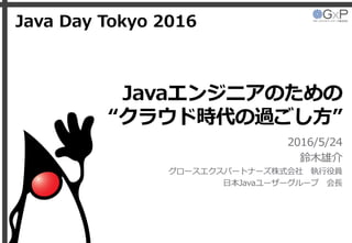 Javaエンジニアのための
“クラウド時代の過ごし方”
2016/5/24
鈴木雄介
グロースエクスパートナーズ株式会社 執行役員
日本Javaユーザーグループ 会長
Java Day Tokyo 2016
 