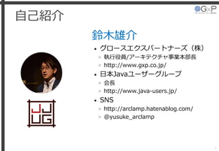自己紹介
鈴木雄介
• グロースエクスパートナーズ（株）
» 執行役員/アーキテクチャ事業本部長
» http://www.gxp.co.jp/
• 日本Javaユーザーグループ
» 会長
» http://www.java-users.jp/...