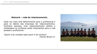 M M A
na Prática
Network – rede de relacionamento.
Cada vez mais será determinante para o profissional e
para os líderes das empresas ter relacionamentos.
Conhecer pessoas, criar relacionamentos sólidos e
embasados na confiança serão importantes para a vida
pessoal e profissional.
“Quem é de verdade sabe quem é de mentira”.
Charlie Brown Jr.
M M A – Manual de Marketing para AcademiasM M A – Manual de Marketing para Academias
 