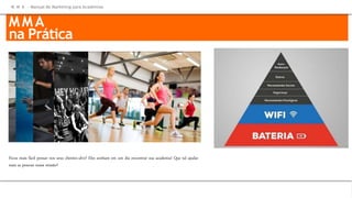 M M A
na Prática
Ficou mais fácil pensar nos seus clientes-alvo? Eles sonham em um dia encontrar sua academia! Que tal ajudar
mais as pessoas nessa missão?
M M A – Manual de Marketing para Academias
MMA
na Prática
 