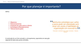 Defina:
 Objetivos
 Posicionamento
 Proposta de valor para o cliente
 Estratégias (Planejamento)
 Táticas (execução)
A construção de um time vencedor e, principalmente, especialista em execução
depende de todos estes pontos alinhados.
Nenhuma estratégia que valha
a pena pode ser planejada sem
levar em conta a habilidade da
organização em executá-la.
“Execução: a disciplina para atingir resultados – Bossidy,
Sharam”
“ “
M M A – Manual de Marketing para Academias
Por que planejar é importante?
 