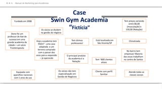 Case
Swin Gym Academia
“Fictícia”
M M A – Manual de Marketing para Academias
Fundada em 2008
Dono foi um
professor de Axé de
sucesso em uma
grande academia da
cidade + um sócio
Fisioterapeuta
Hoje a academia tem
950m² - uma casa
adaptada e um
terreno comprado
com o passar dos
anos para a expansão
– já operando
Tem ótimos
professores!
Está localizada em
São Vicente/SP
O principal produto
da academia é a
Natação
No bairro tem
empresas! Maioria
das essas trabalham
no centro de Santos
Equipada com
aparelhos nacionais
com 1 anos de uso
Climatizada
Tem ~800 clientes
ativos
Os sócios se dividem
na gestão do négócio
Os sócios não tem
especialização em
Gestão de Negócios
Atende todas as
classes sociais
Cliente com perfil
familiar
Tem preços variando
entre 80,00
(musculação) e
150,00 (Natação)
 