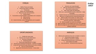 Análise
SWOT
FORÇAS
1. Melhor Piscina da Cidade
2. Piscina para Hidro e iniciação
3. Fisioterapia
4. Pilates com Fisioterapeutas
5. Baixo turn over de funcionários
6. Prédio próprio
7. Funcionários comprometidos e envolvidos com a empresa
8. Saldo positivo
9. Contas em dia
10. Aulas de Zumba, Jump e Hidroginástica com ocupação
máxima
OPORTUNIDADES
1. Criação de novas aulas
2. Parceria com Escolas Particulares
3. Parcerias Corporativas
4. Marketing Online
5. Planos para dependentes e amigos
6. Parceria com Secretaria de Esportes – Eventos na cidade
7. Linhas de financiamento para abertura de novas unidades
8. Criar um Time de Vendas
9. Agenda de treinamentos técnicos – novas aulas
FRAQUEZAS
1. Gestores sem especialização
2. Não tem planejamento estratégico
3. Não realiza vendas ativas
4. Não realiza ações de fidelização
5. Sofre com a sazonalidade de julho e dezembro – baixa
renovação
6. Existem lacunas nos treinamentos dos profissionais
7. Não tem um departamento corporativo/parcerias
8. Não faz ações estruturadas nas redes sociais
9. Não tem receitas complementares (lanchonete,
personal, parcerias, sublocações)
10. Baixa ocupação nas aulas de Localizada,
11. Baixa ocupação na musculação entre 10 e 17h e sábados
12. Não tem programas de musculação pré-formatados para
públicos especiais
AMEAÇAS
1. Abertura de academias low-cost na cidade e no bairro
2. Concorrência briga no preço
3. Violência crescente na cidade
4. Perde de profissionais para a concorrência
5. Crise política da cidade
6. Crise econômica – fechamento de empresas
 