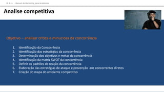 Objetivo – analisar crítica e minuciosa da concorrência
1. Identificação da Concorrência
2. Identificação das estratégias da concorrência
3. Determinação dos objetivos e metas da concorrência
4. Identificação da matriz SWOT da concorrência
5. Definir os padrões de reação da concorrência
6. Elaboração das estratégias de ataque e prevenção aos concorrentes diretos
7. Criação do mapa do ambiente competitivo
M M A – Manual de Marketing para Academias
Analise competitiva
 