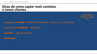 Campanhas de MGM – Member Get Member – cliente traz outro cliente
Campanhas de Refferals – Indicações
Lead Box – Caixa de contatos
Panfletagem
Escolha algumas
estratégias e teste em
diferentes épocas do
ano.
M M A – Manual de Marketing para Academias
Dicas de como captar mais contatos
e novos clientes
 