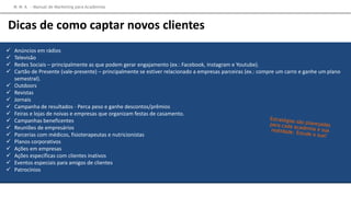  Anúncios em rádios
 Televisão
 Redes Sociais – principalmente as que podem gerar engajamento (ex.: Facebook, Instagram e Youtube).
 Cartão de Presente (vale-presente) – principalmente se estiver relacionado a empresas parceiras (ex.: compre um carro e ganhe um plano
semestral).
 Outdoors
 Revistas
 Jornais
 Campanha de resultados - Perca peso e ganhe descontos/prêmios
 Feiras e lojas de noivas e empresas que organizam festas de casamento.
 Campanhas beneficentes
 Reuniões de empresários
 Parcerias com médicos, fisioterapeutas e nutricionistas
 Planos corporativos
 Ações em empresas
 Ações específicas com clientes inativos
 Eventos especiais para amigos de clientes
 Patrocínios
M M A – Manual de Marketing para Academias
Dicas de como captar novos clientes
 