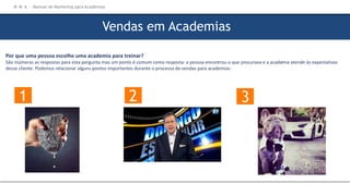 Por que uma pessoa escolhe uma academia para treinar?
São inúmeras as respostas para esta pergunta mas um ponto é comum como resposta: a pessoa encontrou o que procurava e a academia atende às expectativas
desse cliente. Podemos relacionar alguns pontos importantes durante o processo de vendas para academias:
Vendas em Academias
1 2 3
M M A – Manual de Marketing para Academias
 