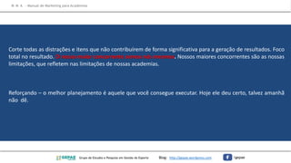 Corte todas as distrações e itens que não contribuírem de forma significativa para a geração de resultados. Foco
total no resultado. O nosso maior concorrente somos nós mesmos. Nossos maiores concorrentes são as nossas
limitações, que refletem nas limitações de nossas academias.
Reforçando – o melhor planejamento é aquele que você consegue executar. Hoje ele deu certo, talvez amanhã
não dê.
M M A – Manual de Marketing para Academias
Grupo de Estudos e Pesquisa em Gestão do Esporte Blog: http://gepae.wordpress.com /gepae
 