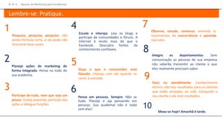 Foco no atendimento. Conhecimento
técnico não traz resultados para os clientes
que estão sentados no sofá. Conquiste o
seu cliente e ele terá resultados.
Escute e interaja: Leia os blogs e
participe de comunidades e fóruns. A
Internet é muito mais do que o
Facebook. Descubra fontes de
conhecimento confiáveis.
Ouça o que o consumidor está
falando: Interaja com ele quando se
sentir à vontade.
4
5
Pense em pessoas. Sempre. Não se
iluda. Planeje e aja pensando em
pessoas. Sua academia não é nada
sem elas!
Observe, estude, converse, entenda os
movimentos da concorrência e aprenda
com eles.
6
7
9
Pesquise, pesquise, pesquise: não
existe fórmula certa, e ela pode não
funcionar duas vezes.
Planeje ações de marketing de
forma integrada: Pense no todo de
sua academia.
Participe de tudo, nem que seja um
pouco: Esteja presente, participe das
ações e delegue funções.
1
2
3
Integre os departamentos. Sem
comunicação as pessoas de sua empresa
não saberão transmitir ao cliente o que
eles realmente precisam saber.
8
Mexa-se hoje! Amanhã é tarde.
10
M M A – Manual de Marketing para Academias
Lembre-se: Pratique.
 