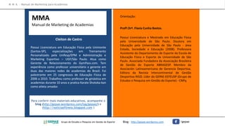 Cleiton de Castro
Possui Licenciatura em Educação Física pela Unimonte
(Santos-SP), especializações em Treinamento
Personalizado pela Unifesp/EPM e Administração e
Marketing Esportivo – UGF/São Paulo. Atua como
Gerente de Relacionamento do GymPass.com. Tem
experiência como professor universitário e gerente em
duas das maiores redes de academias do Brasil. Foi
palestrante em 25 congressos de Educação Física de
2006 a 2010. Trabalhou como professor de ginástica em
academias durante 10 anos e pratica Karate Shotoka-kan
como atleta amador.
Orientação:
Profª.Drª. Flavia Cunha Bastos.
Possui Licenciatura e Mestrado em Educação Física
pela Universidade de São Paulo. Doutora em
Educação pela Universidade de São Paulo - área
Estado, Sociedade e Educação (2008). Professora
Assistente do Departamento de Esporte da Escola de
Educação Física e Esporte da Universidade de São
Paulo. Associada Fundadora da Associação Brasileira
de Gestão do Esporte ABRAGESP. Membro da
Asociación Latinoamericana de Gerencia Deportiva.
Editora da Revista Intercontinental de Gestão
Desportiva RIGD. Líder do GEPAE-EEFEUSP (Grupo de
Estudos e Pesquisa em Gestão do Esporte) - CNPq.
Para conferir mais materiais educativos, acompanhe o
blog (http://gepae.wordpress.com/tag/gepae/) e
(http://noticiasfitness.blogspot.com )
MMA
Manual de Marketing de Academias
M M A – Manual de Marketing para Academias
Grupo de Estudos e Pesquisa em Gestão do Esporte Blog: http://gepae.wordpress.com /gepae
 