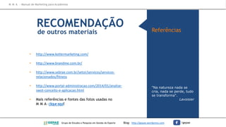 RECOMENDAÇÃO
de outros materiais
"Na natureza nada se
cria, nada se perde, tudo
se transforma".
Lavoisier
Referências
• http://www.kotlermarketing.com/
• http://www.brandme.com.br/
• http://www.sebrae.com.br/setor/servicos/servicos-
relacionados/fitness
• http://www.portal-administracao.com/2014/01/analise-
swot-conceito-e-aplicacao.html
• Mais referências e fontes das fotos usadas no
M M A–cliqueaqui!
M M A – Manual de Marketing para Academias
Grupo de Estudos e Pesquisa em Gestão do Esporte Blog: http://gepae.wordpress.com /gepae
 