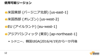 12
米国東部 (バージニア北部) [us-east-1]
米国西部 (オレゴン) [us-west-2]
EU (アイルランド) [eu-west-1]
アジアパシフィック (東京) [ap-northeast-1]
 シドニー、韓国はGA(2016/4/19)から一か月後
使用可能リージョン
 