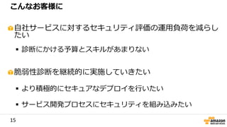 15
自社サービスに対するセキュリティ評価の運用負荷を減らし
たい
 診断にかける予算とスキルがあまりない
脆弱性診断を継続的に実施していきたい
 より積極的にセキュアなデプロイを行いたい
 サービス開発プロセスにセキュリティを組み込みたい
こんなお客様に
 
