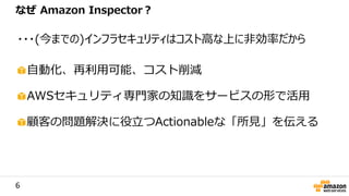 6
自動化、再利用可能、コスト削減
AWSセキュリティ専門家の知識をサービスの形で活用
顧客の問題解決に役立つActionableな「所見」を伝える
なぜ Amazon Inspector？
・・・(今までの)インフラセキュリティはコスト高な上に非効率だから
 