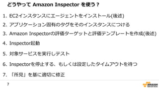 7
1. EC2インスタンスにエージェントをインストール(後述)
2. アプリケーション固有のタグをそのインスタンスにつける
3. Amazon Inspectorの評価ターゲットと評価テンプレートを作成(後述)
4. Inspector起動
5. 対象サービスを実行しテスト
6. Inspectorを停止する、もしくは設定したタイムアウトを待つ
7. 「所見」を基に適切に修正
どうやって Amazon Inspector を使う？
 