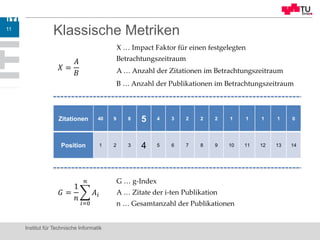 Klassische Metriken
Institut für Technische Informatik
11
𝑋 =
𝐴
𝐵
X … Impact Faktor für einen festgelegten
Betrachtungszeitraum
A … Anzahl der Zitationen im Betrachtungszeitraum
B … Anzahl der Publikationen im Betrachtungszeitraum
Zitationen 40 9 8 5 4 3 2 2 2 1 1 1 1 0
Position 1 2 3 4 5 6 7 8 9 10 11 12 13 14
𝐺 =
1
𝑛
𝑖=0
𝑛
𝐴𝑖
G … g-Index
A … Zitate der i-ten Publikation
n … Gesamtanzahl der Publikationen
 